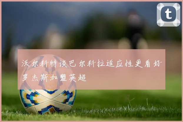 沃尔科特谈巴尔科拉适应性更看好罗杰斯加盟英超