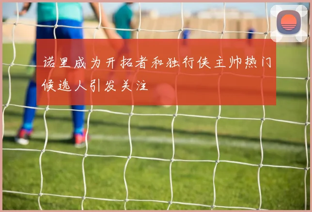 诺里成为开拓者和独行侠主帅热门候选人引发关注