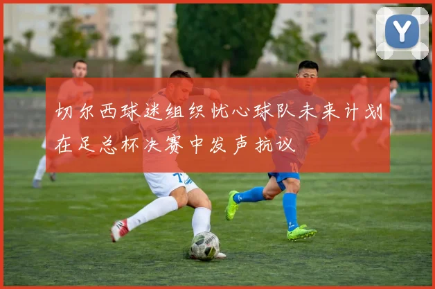切尔西球迷组织忧心球队未来计划在足总杯决赛中发声抗议