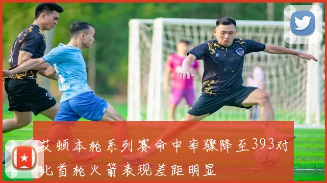 艾顿本轮系列赛命中率骤降至393对比首轮火箭表现差距明显