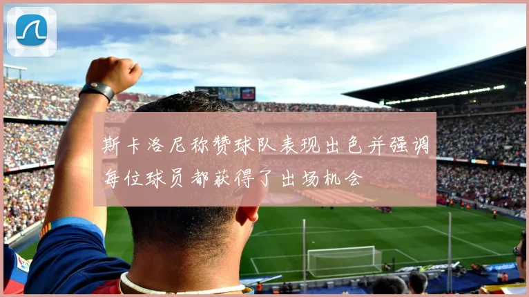 斯卡洛尼称赞球队表现出色并强调每位球员都获得了出场机会