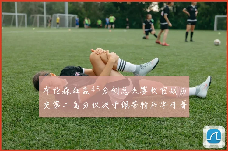 布伦森狂轰45分创总决赛收官战历史第二高分仅次于佩蒂特和字母哥