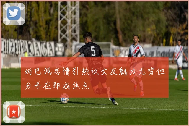姆巴佩恋情引热议女友魅力无穷但分手在即成焦点
