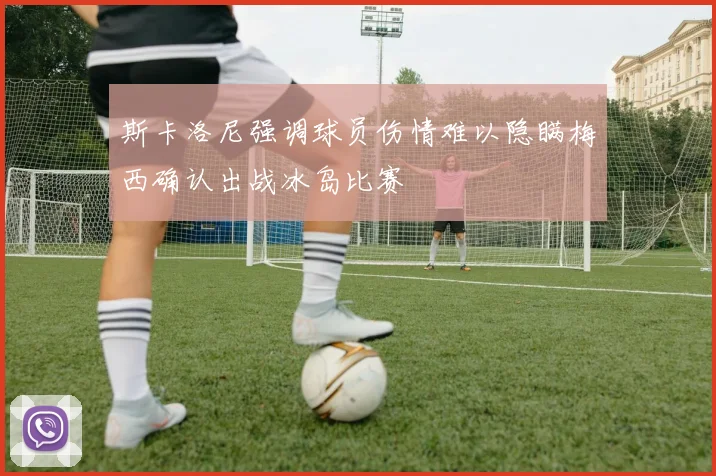 斯卡洛尼强调球员伤情难以隐瞒梅西确认出战冰岛比赛