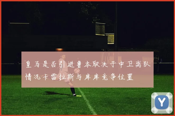 皇马是否引进鲁本取决于中卫离队情况卡雷拉斯与库库竞争位置