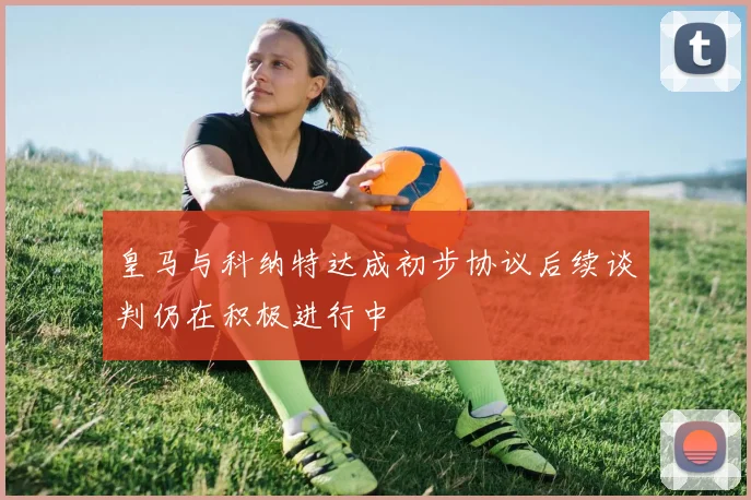 皇马与科纳特达成初步协议后续谈判仍在积极进行中