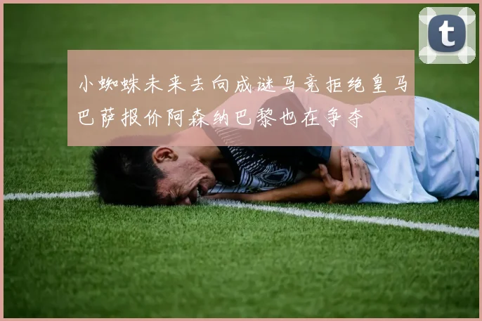 小蜘蛛未来去向成谜马竞拒绝皇马巴萨报价阿森纳巴黎也在争夺