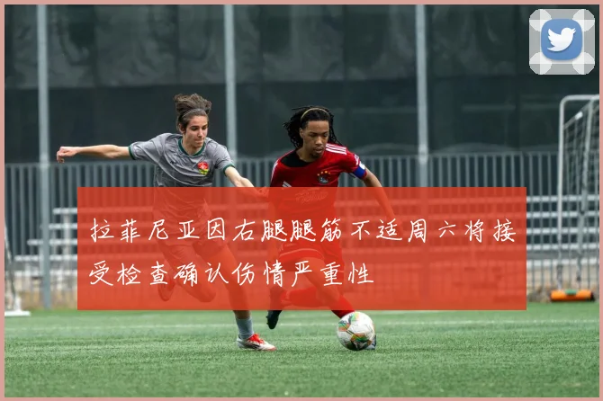 拉菲尼亚因右腿腿筋不适周六将接受检查确认伤情严重性