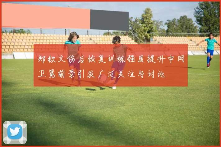 郑钦文伤后恢复训练强度提升中网卫冕前景引发广泛关注与讨论