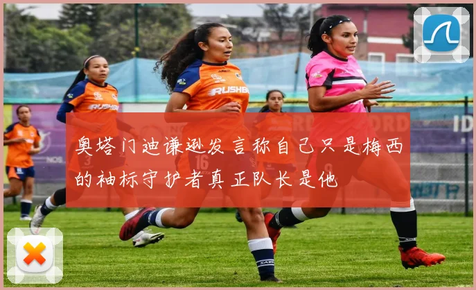 奥塔门迪谦逊发言称自己只是梅西的袖标守护者真正队长是他