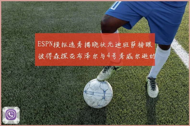 ESPN模拟选秀揭晓状元迪班萨榜眼彼得森探花布泽尔与4号秀威尔逊的精彩表现