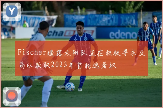 Fischer透露太阳队正在积极寻求交易以获取2023年首轮选秀权