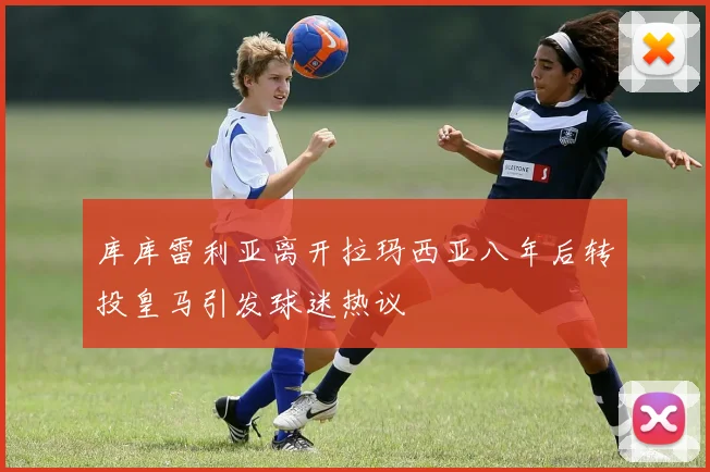 库库雷利亚离开拉玛西亚八年后转投皇马引发球迷热议