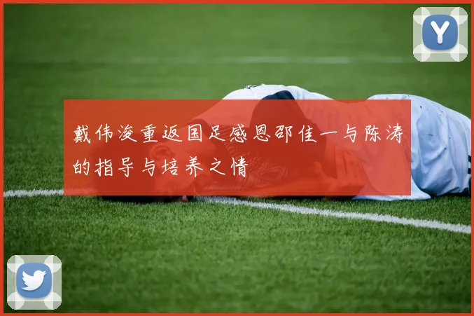 戴伟浚重返国足感恩邵佳一与陈涛的指导与培养之情