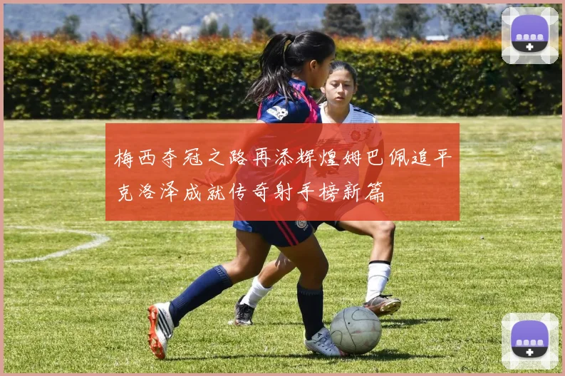 梅西夺冠之路再添辉煌姆巴佩追平克洛泽成就传奇射手榜新篇