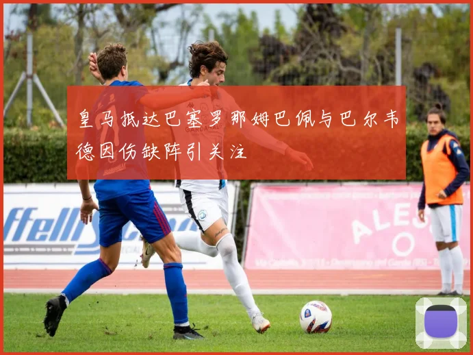 皇马抵达巴塞罗那姆巴佩与巴尔韦德因伤缺阵引关注