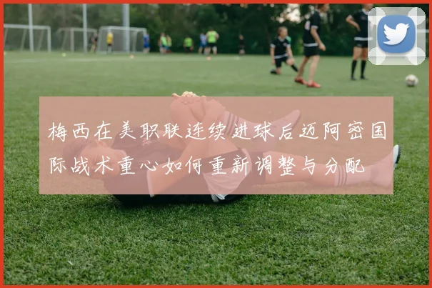 梅西在美职联连续进球后迈阿密国际战术重心如何重新调整与分配