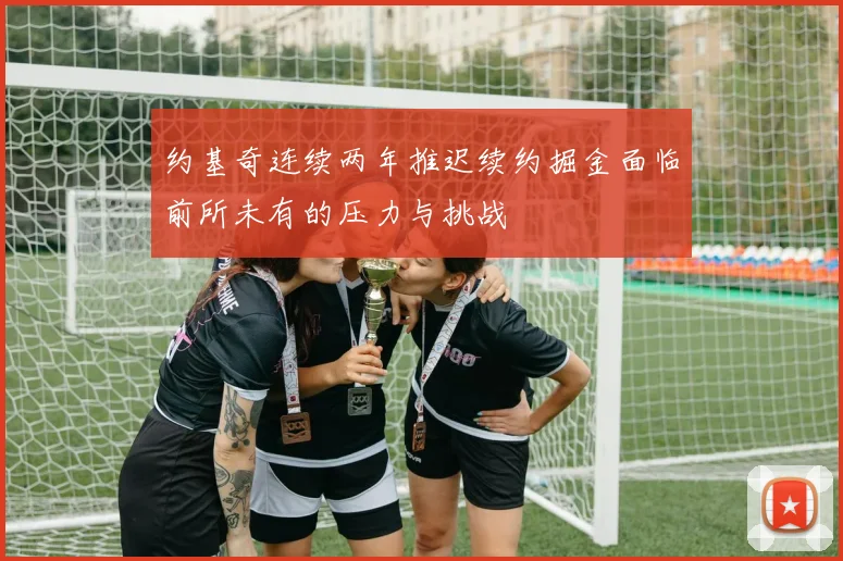 约基奇连续两年推迟续约掘金面临前所未有的压力与挑战