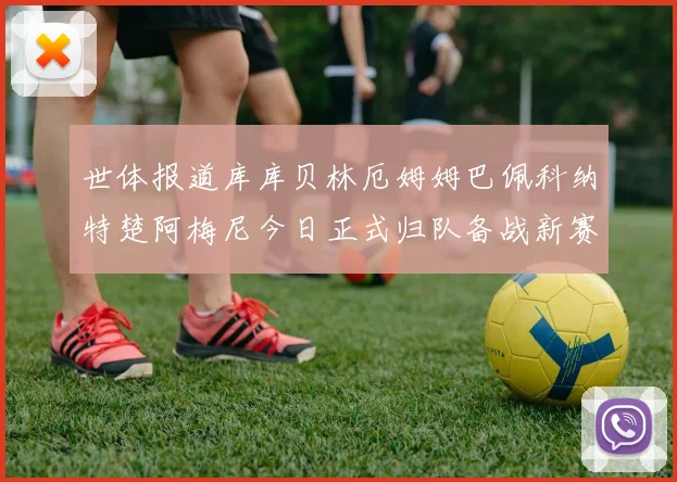 世体报道库库贝林厄姆姆巴佩科纳特楚阿梅尼今日正式归队备战新赛季