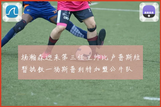 杨瀚森迎来第三任主帅比卢普斯短暂执教一场斯普利特加盟公牛队
