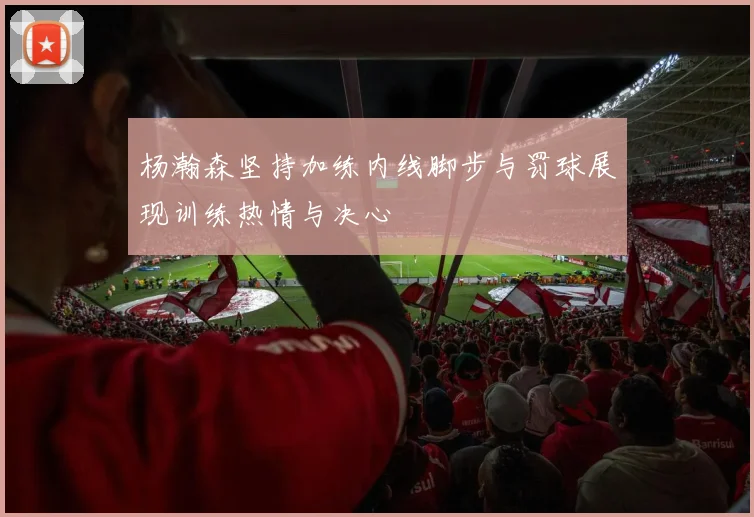 杨瀚森坚持加练内线脚步与罚球展现训练热情与决心